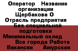 Оператор › Название организации ­ Щербакова О. › Отрасль предприятия ­ Без специальной подготовки › Минимальный оклад ­ 50 000 - Все города Работа » Вакансии   . Амурская обл.,Благовещенск г.